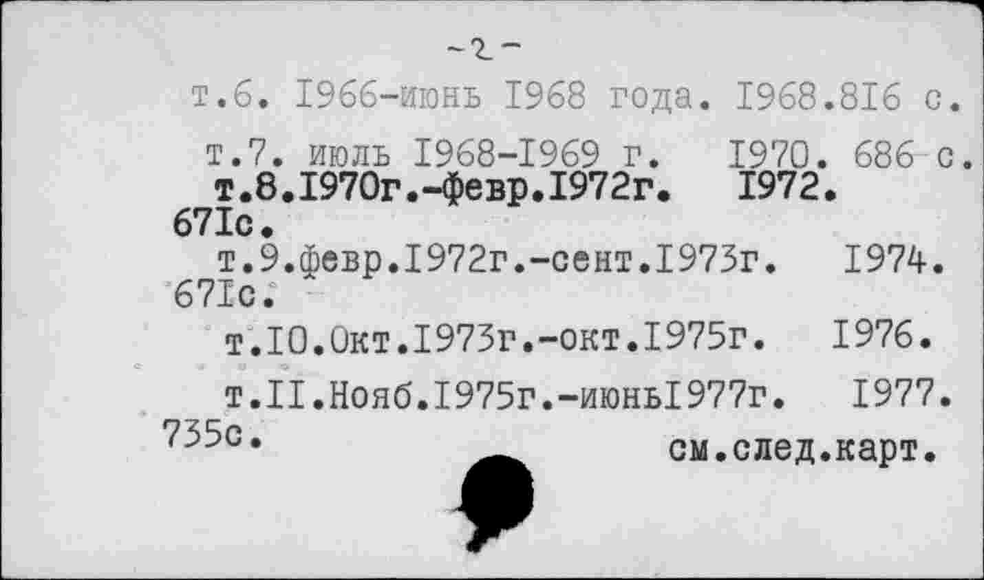 ﻿~г-
т.б. 1966-июнь 1968 года. 1968
т.7, июль 1968-1969 г. 1970.
т.8.1970г.-февр.1972г.	1972
671с.
т.9.февр.1972г.-сект.1975г. 671с.
т.10.Окт.1973г.-окт.1975г.
т.II.Нояб.1975г.-июнь1977г.
см.след,
.816 с.
686 с.
1974.
1976.
1977.
карт.